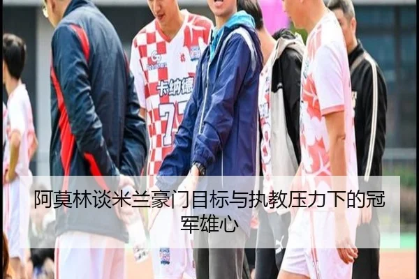阿莫林谈米兰豪门目标与执教压力下的冠军雄心（kaiyun）